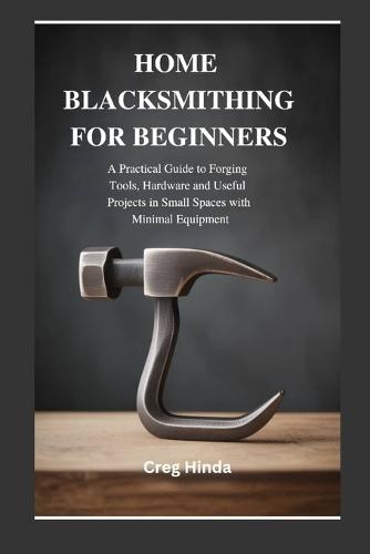 Home Blacksmithing for Beginners: A Practical Guide to Forging Tools, Hardware and Useful Projects in Small Spaces with Minimal Equipment