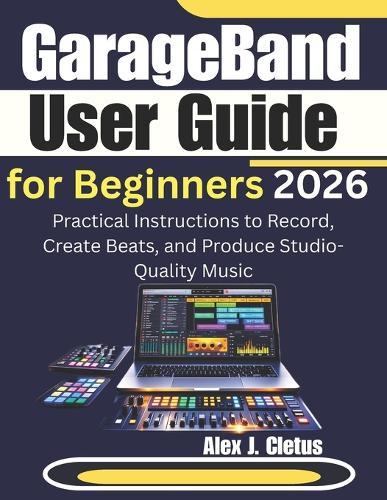 GarageBand User Guide for Beginners 2026: Practical Instructions to Record, Create Beats, and Produce Studio-Quality Music