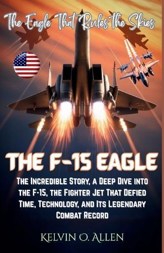 The F-15 Eagle: The Eagle That Rules the Skies: The Incredible Story, a Deep Dive into the F-15, the Fighter Jet That Defied Time, Technology, and Its Legendary Combat Record