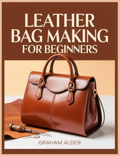 Leather Bag Making For Beginners: A Step-by-Step Guide to Hand-Stitched Construction, Leather Selection, Hardware Basics, and Measurement-Based Bag Building