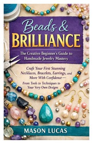 Beads & Brilliance: The Creative Beginner's Guide to Handmade Jewelry Mastery: Craft Your First Stunning Necklaces, Bracelets, Earrings, and More With Confidence - From Tools to Techniques to Your Very Own Designs