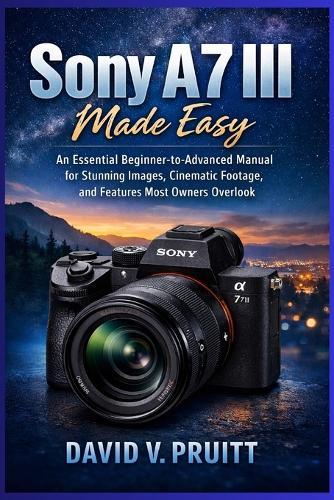 Sony A7 III Made Easy: An Essential Beginner-to Advanced Manual for Stunning Images, Cinematic Footage, and Features Most Owners Overlook