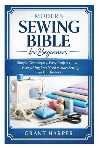 Modern Sewing Bible for Beginners: Simple Techniques, Easy Projects, and Everything You Need to Start Sewing with Confidence