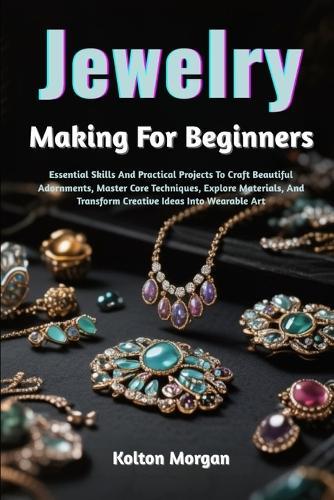 Jewelry Making For Beginners: Essential Skills And Practical Projects To Craft Beautiful Adornments, Master Core Techniques, Explore Materials, And Transform Creative Ideas Into Wearable Art