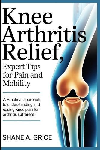 Knee Arthritis Relief, Expert Tips for Pain and Mobility: A Practical Approach to Understanding and Easing Knee Pain for Arthritis Sufferers