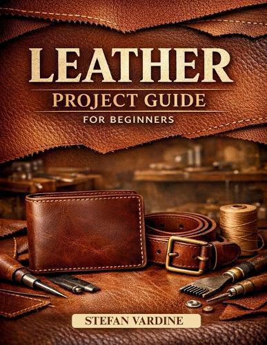 Leather Projects Guide for Beginners: A Practical, Step-by-Step Walkthrough to Mastering Essential Tools, Basic Stitches, and Crafting Beautiful Everyday Accessories at Home