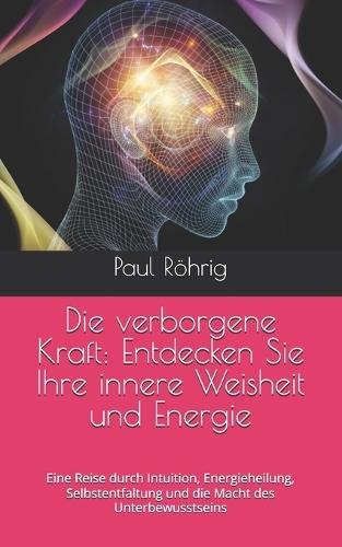 Die verborgene Kraft: Entdecken Sie Ihre innere Weisheit und Energie: Eine Reise durch Intuition, Energieheilung, Selbstentfaltung und die Macht des Unterbewusstseins