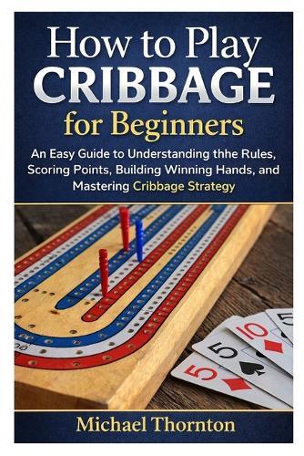 How to Play Cribbage for Beginners: An Easy Guide to Understanding the Rules, Scoring Points, Building Winning Hands, and Mastering Cribbage Strategy