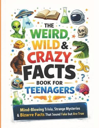 The Weird, Wild & Crazy Facts Book for Teenagers: Mind-Blowing Trivia, Strange Mysteries & Bizarre Facts That Sound Fake but Are True