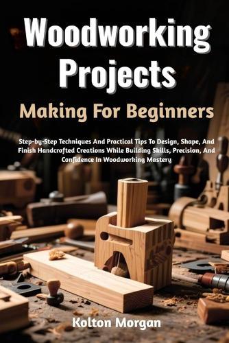Woodworking Projects Making For Beginners: Step-by-Step Techniques And Practical Tips To Design, Shape, And Finish Handcrafted Creations While Building Skills, Precision, And Confidence In Woodworking Mastery