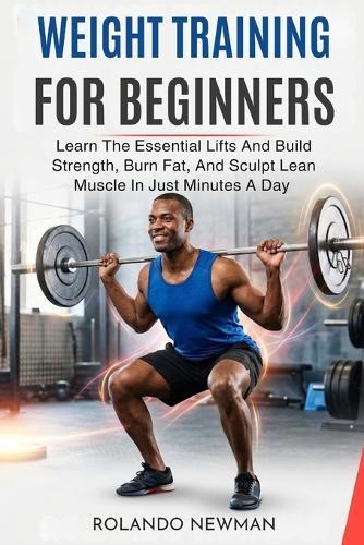 Weight Training for Beginners: Learn The Essential Lifts And Build Strength, Burn Fat, And Sculpt Lean Muscle In Just Minutes A Day