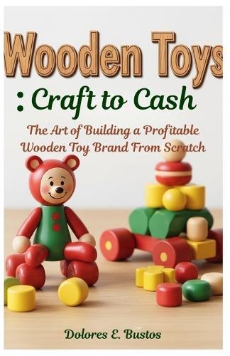 Wooden Toys: Craft to Cash: The Art of Building a Profitable Wooden Toy Brand From Scratch