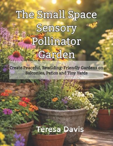 The Small Space Sensory Pollinator Garden: Creating Peaceful, Rewilding-Friendly Gardens on Balconies, Patios and Tiny Yards