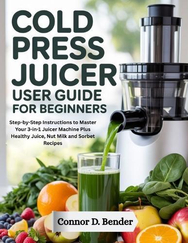 Cold Press Juicer User Guide for Beginners: Step-by-Step Instructions to Master Your 3-in-1 Juicer Machine Plus Healthy Juice, Nut Milk and Sorbet Recipes