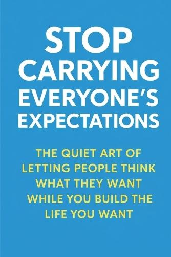 Stop Carrying Everyone's Expectations: The Quiet Art of Letting People Think What They Want While You Build the Life You Want