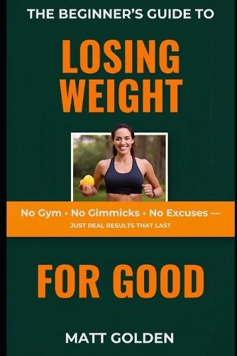 The Beginner's Guide to Losing Weight for Good: No Gym, No Gimmicks, No Excuses - Just Real Results That Last