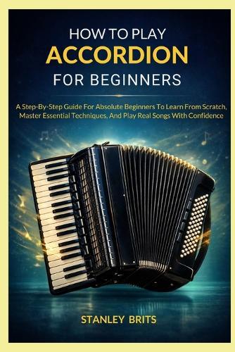 How To Play Accordion For Beginners: A Step-By-Step Guide For Absolute Beginners To Learn From Scratch, Master Essential Techniques, And Play Real Songs With Confidence
