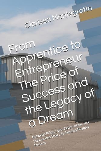 From Apprentice to Entrepreneur The Price of Success and the Legacy of a Dream: Between Pride, Love, Redemption, and the Lessons That Life Teaches Beyond Success