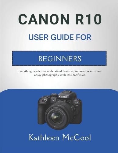 Canon R10 User Guide for Beginners: Everything needed to understand features, improve results, and enjoy photography with less confusion
