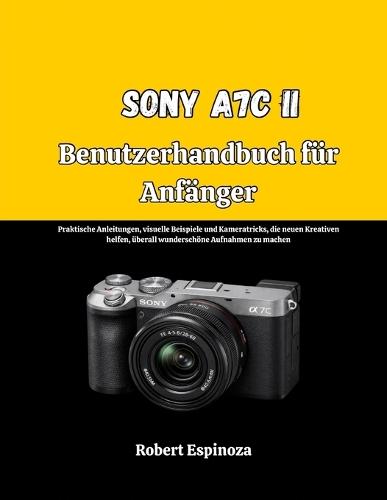 Sony A7C II Benutzerhandbuch für Anfänger: Praktische Anleitungen, visuelle Beispiele und Kameratricks, die neuen Kreativen helfen, überall wunderschöne Aufnahmen zu machen