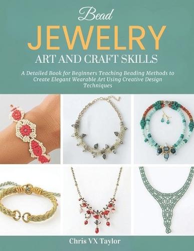 Bead Jewelry Art and Craft Skills: A Detailed Book for Beginners Teaching Beading Methods to Create Elegant Wearable Art Using Creative Design Techniques
