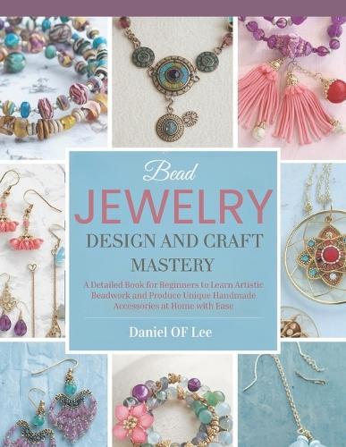 Bead Jewelry Design and Craft Mastery: A Detailed Book for Beginners to Learn Artistic Beadwork and Produce Unique Handmade Accessories at Home with Ease