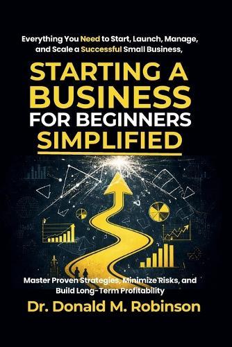 Starting a Business for Beginners Simplified: Everything You Need to Start, Launch, Manage, and Scale a Successful Small Business, Master Proven Strategies, Minimize Risks, and Build Long-Term Profitability