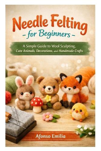 Needle Felting for Beginners: A Simple Guide to Wool Sculpting, Cute Animals, Decorations, and Handmade Crafts