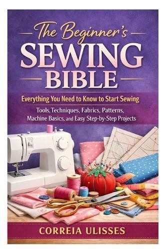 The Beginner's Sewing Bible: Everything You Need to Know to Start Sewing: Tools, Techniques, Fabrics, Patterns, Machine Basics, and Easy Step-by-Step Projects