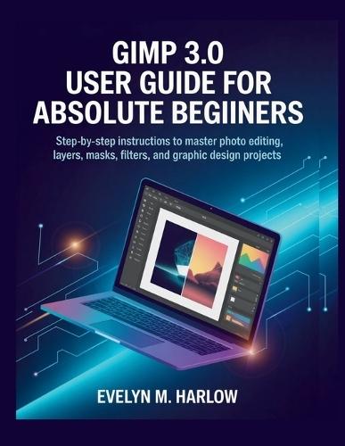 GIMP 3.0 User Guide for Absolute Beginners: Step-by-Step Instructions to Master Photo Editing, Layers, Masks, Filters, and Graphic Design Projects