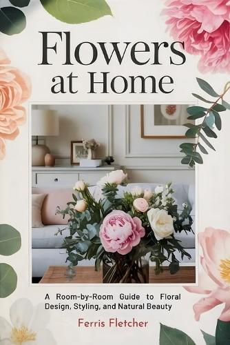 Flowers at Home: A Room-by-Room Guide to Floral Design, Styling, and Natural Beauty