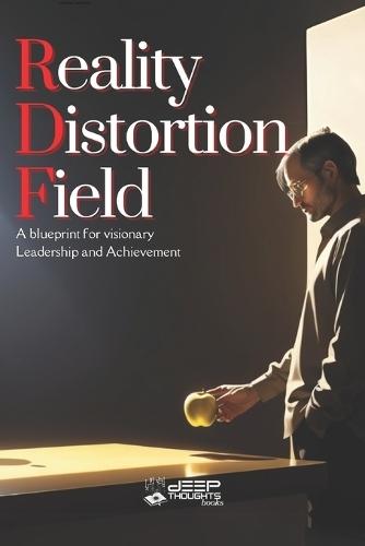 Reality Distortion Field: A Blueprint for Innovation, Leadership, and Transforming the Impossible into Reality