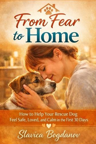 From Fear to Home: How to Help Your Rescue Dog Feel Safe, Loved, and Calm in the First 30 Days