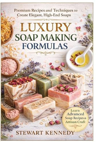 Luxury Soap Making Formulas: Premium Recipes, Advanced Techniques and Artisan Craft for High-End Soap Creation