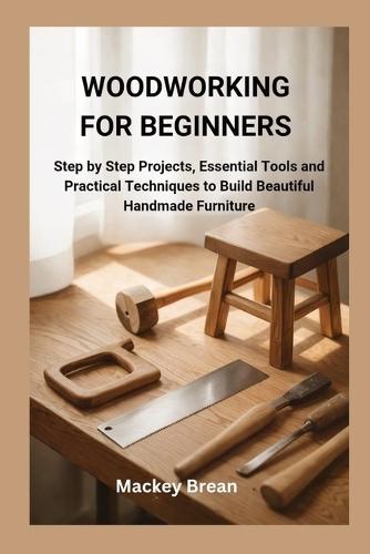 Woodworking for Beginners: Step by Step Projects, Essential Tools and Practical Techniques to Build Beautiful Handmade Furniture