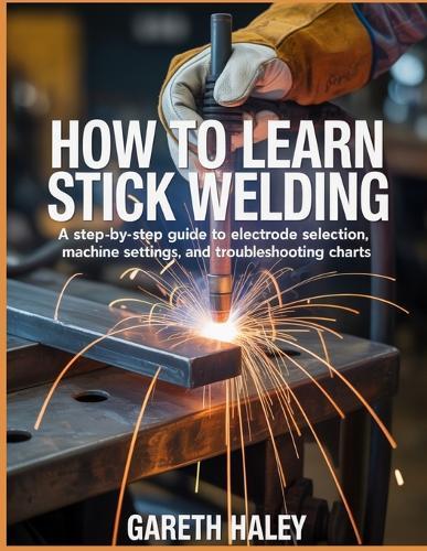 How To Learn Stick Welding: A Step-by-Step Guide to Electrode Selection, Machine Settings, and Troubleshooting Charts