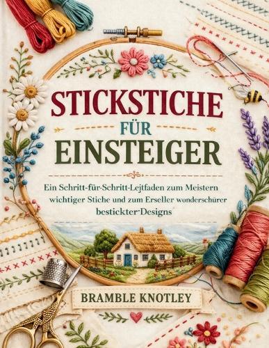 Stickstiche Für Einsteiger: Ein Schritt-für-Schritt-Leitfaden zum Meistern wichtiger Stiche und zum Erstellen wunderschöner bestickter Designs