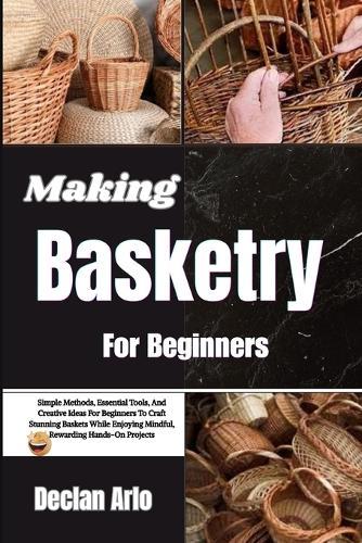 Making Basketry For Beginners: Simple Methods, Essential Tools, And Creative Ideas For Beginners To Craft Stunning Baskets While Enjoying Mindful, Rewarding Hands-On Projects