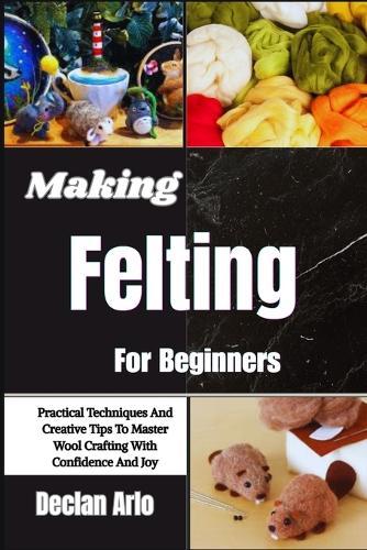 Making Felting For Beginners: Practical Techniques And Creative Tips To Master Wool Crafting With Confidence And Joy