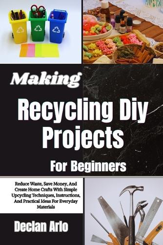 Making Recycling Diy Projects For Beginners: Reduce Waste, Save Money, And Create Home Crafts With Simple Upcycling Techniques, Instructions, And Practical Ideas For Everyday Materials