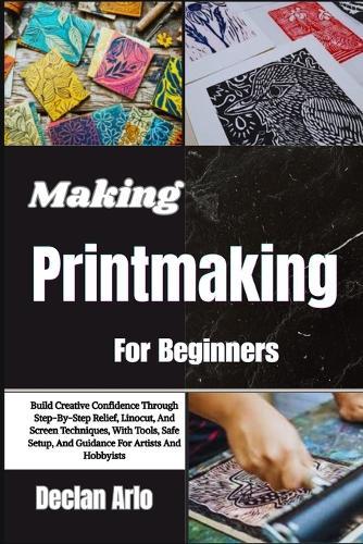 Making Printmaking For Beginners: Build Creative Confidence Through Step-By-Step Relief, Linocut, And Screen Techniques, With Tools, Safe Setup, And Guidance For Artists And Hobbyists