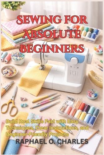 Sewing for Absolute Beginners: Build Real Skills Fast with Easy Techniques, Clear Instructions, and Beginner-Friendly Projects