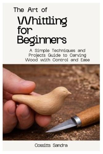 The Art of Whittling for Beginners: A Simple Techniques and Projects Guide to Carving Wood with Control and Ease