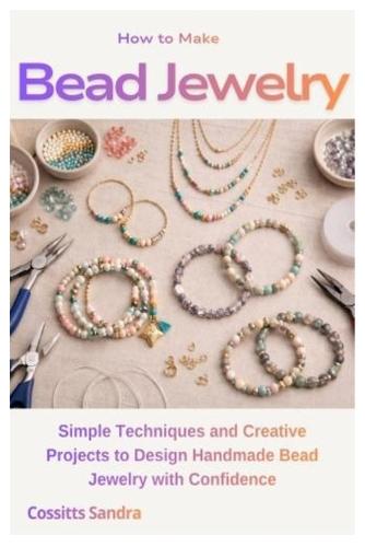 How to Make Bead Jewelry: Simple Techniques and Creative Projects to Design Handmade Bead Jewelry with Confidence