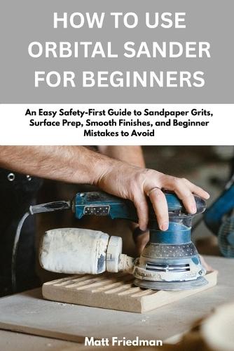 How To Use Orbital Sander For Beginners: An Easy Safety-First Guid e to Sandpaper Grits, Surface Prep, Smooth Finishes, and Beginner Mistakes to Avoid
