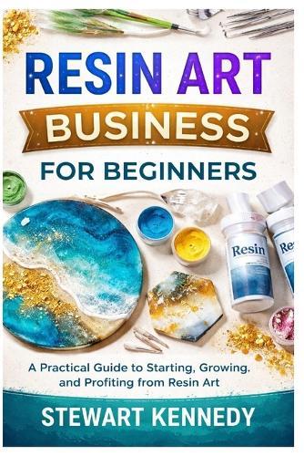 Resin Art Business for Beginners: A Practical Guide to Starting, Growing and Profiting from Resin Art