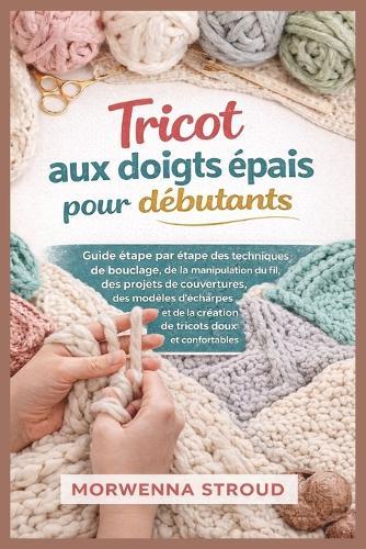 Tricot aux doigts épais pour débutants: Guide étape par étape des techniques de bouclage, de la manipulation du fil, des projets de couvertures, des modèles d'écharpes et de la création de tricots...