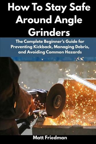 How To Stay Safe Around Angle Grinders: The Complete Beginner's Guide for Preventing Kickback, Managing Debris, and Avoiding Common Hazards