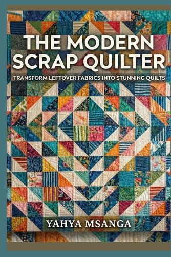 The Modern Scrap Quilter: Transform Leftover Fabrics into Stunning Quilts
