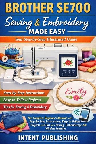 Brother SE700 Sewing & Embroidery Made Easy: Your Step-by-Step Illustrated Guide: The Complete Beginner's Manual with Step-by-Step Instructions, Easy-to-Follow Projects, and Tips for Sewing, Embroidery, and Wireless Features